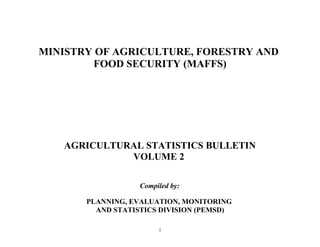MINISTRY OF AGRICULTURE, FORESTRY AND 
FOOD SECURITY (MAFFS) 
AGRICULTURAL STATISTICS BULLETIN 
VOLUME 2 
Compiled by: 
PLANNING, EVALUATION, MONITORING 
AND STATISTICS DIVISION (PEMSD) 
1 
 