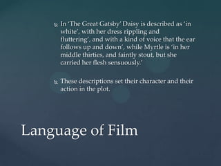    In ‘The Great Gatsby’ Daisy is described as ‘in
        white’, with her dress rippling and
        fluttering’, and with a kind of voice that the ear
        follows up and down’, while Myrtle is ‘in her
        middle thirties, and faintly stout, but she
        carried her flesh sensuously.’

       These descriptions set their character and their
        action in the plot.




Language of Film
 