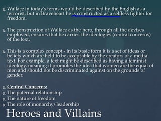    Wallace in today’s terms would be described by the English as a
    terrorist, but in Braveheart he is constructed as a selfless fighter for
    freedom.

   The construction of Wallace as the hero, through all the devises
    employed, ensures that he carries the ideologies (central concerns)
    of the text.

   This is a complex concept - in its basic form it is a set of ideas or
    beliefs which are held to be acceptable by the creators of a media
    text. For example, a text might be described as having a feminist
    ideology, meaning it promotes the idea that women are the equal of
    men and should not be discriminated against on the grounds of
    gender.

   Central Concerns:
   The paternal relationship
   The nature of freedom
   The role of monarchy/ leadership

    Heroes and Villains
 