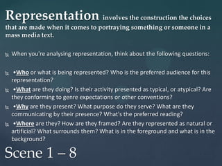 Representation involves the construction the choices
that are made when it comes to portraying something or someone in a
mass media text.

   When you're analysing representation, think about the following questions:

    •Who or what is being represented? Who is the preferred audience for this
    representation?
    •What are they doing? Is their activity presented as typical, or atypical? Are
    they conforming to genre expectations or other conventions?
    •Why are they present? What purpose do they serve? What are they
    communicating by their presence? What's the preferred reading?
    •Where are they? How are they framed? Are they represented as natural or
    artificial? What surrounds them? What is in the foreground and what is in the
    background?

Scene 1 – 8
 