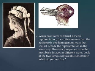    When producers construct a media
    representation, they often assume that the
    audience is one homogenous mass that
    will all decode the representation in the
    same way. However, people see even the
    most basic images in different ways. Look
    at the two famous optical illusions below.
    What do you see first?
 
