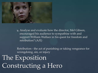    Analyse and evaluate how the director, Mel Gibson,
        encouraged his audience to sympathise with and
        support William Wallace in his quest for freedom and
        retribution? (A/E)

    Retribution - the act of punishing or taking vengeance for
    wrongdoing, sin, or injury

The Exposition
Constructing a Hero
 