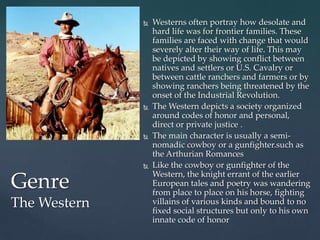    Westerns often portray how desolate and
                  hard life was for frontier families. These
                  families are faced with change that would
                  severely alter their way of life. This may
                  be depicted by showing conflict between
                  natives and settlers or U.S. Cavalry or
                  between cattle ranchers and farmers or by
                  showing ranchers being threatened by the
                  onset of the Industrial Revolution.
                 The Western depicts a society organized
                  around codes of honor and personal,
                  direct or private justice .
                 The main character is usually a semi-
                  nomadic cowboy or a gunfighter.such as
                  the Arthurian Romances
                 Like the cowboy or gunfighter of the
                  Western, the knight errant of the earlier
Genre             European tales and poetry was wandering
                  from place to place on his horse, fighting
The Western       villains of various kinds and bound to no
                  fixed social structures but only to his own
                  innate code of honor
 