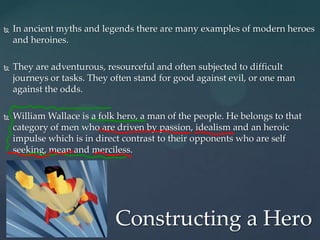    In ancient myths and legends there are many examples of modern heroes
    and heroines.

   They are adventurous, resourceful and often subjected to difficult
    journeys or tasks. They often stand for good against evil, or one man
    against the odds.

   William Wallace is a folk hero, a man of the people. He belongs to that
    category of men who are driven by passion, idealism and an heroic
    impulse which is in direct contrast to their opponents who are self
    seeking, mean and merciless.




                             Constructing a Hero
 