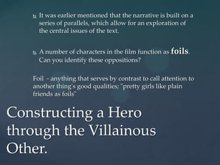    It was earlier mentioned that the narrative is built on a
       series of parallels, which allow for an exploration of
       the central issues of the text.


      A number of characters in the film function as foils.
       Can you identify these oppositions?

   Foil - anything that serves by contrast to call attention to
   another thing's good qualities; "pretty girls like plain
   friends as foils"


Constructing a Hero
through the Villainous
Other.
 
