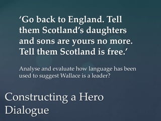 ‘Go back to England. Tell
  them Scotland’s daughters
  and sons are yours no more.
  Tell them Scotland is free.’
  Analyse and evaluate how language has been
  used to suggest Wallace is a leader?


Constructing a Hero
Dialogue
 
