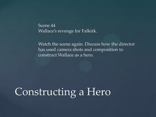 Scene 44
    Wallace’s revenge for Falkirk.

    Watch the scene again. Discuss how the director
    has used camera shots and composition to
    construct Wallace as a hero.




Constructing a Hero
 