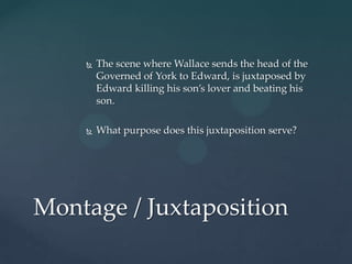    The scene where Wallace sends the head of the
        Governed of York to Edward, is juxtaposed by
        Edward killing his son’s lover and beating his
        son.

       What purpose does this juxtaposition serve?




Montage / Juxtaposition
 
