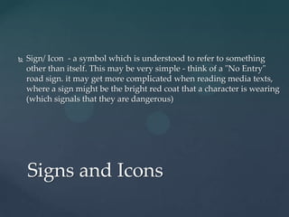   Sign/ Icon - a symbol which is understood to refer to something
    other than itself. This may be very simple - think of a "No Entry"
    road sign. it may get more complicated when reading media texts,
    where a sign might be the bright red coat that a character is wearing
    (which signals that they are dangerous)




    Signs and Icons
 
