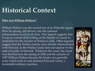 Historical Context
Who was William Wallace?

William Wallace was the second son of an Elderslie squire.
How he sprang, full–blown, into the national
consciousness is not at all clear. One legend suggests that
it was as a result of his killing of the Sheriff of Lanark in
retaliation for the murder of Wallace’s wife. Other legends
suggest that the Wallace family were already disenchanted
with Edward, as the Wallace name does not appear on the
oath of loyalty to Edward. Whatever the cause, the result
was that between the spring of 1296 and the autumn of
1297 William Wallace became the leader of a guerrilla
army which took on and defeated Edward’s army, a
formidable military machine.
 