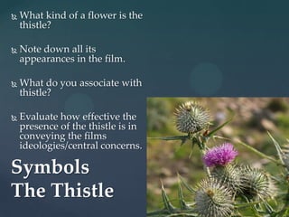    What kind of a flower is the
    thistle?

   Note down all its
    appearances in the film.

   What do you associate with
    thistle?

   Evaluate how effective the
    presence of the thistle is in
    conveying the films
    ideologies/central concerns.

Symbols
The Thistle
 