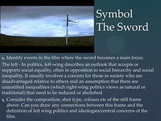Symbol
                                               The Sword

 Identify events in the film where the sword becomes a main focus.
The left - In politics, left-wing describes an outlook that accepts or
supports social equality, often in opposition to social hierarchy and social
inequality. It usually involves a concern for those in society who are
disadvantaged relative to others and an assumption that there are
unjustified inequalities (which right-wing politics views as natural or
traditional) that need to be reduced or abolished
 Consider the composition, shot type, colours etc of the still frame
  above. Can you draw any connections between this frame and the
  definition of left wing politics and ideologies/central concerns of the
  film.
 