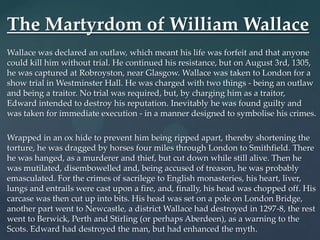 The Martyrdom of William Wallace
Wallace was declared an outlaw, which meant his life was forfeit and that anyone
could kill him without trial. He continued his resistance, but on August 3rd, 1305,
he was captured at Robroyston, near Glasgow. Wallace was taken to London for a
show trial in Westminster Hall. He was charged with two things - being an outlaw
and being a traitor. No trial was required, but, by charging him as a traitor,
Edward intended to destroy his reputation. Inevitably he was found guilty and
was taken for immediate execution - in a manner designed to symbolise his crimes.

Wrapped in an ox hide to prevent him being ripped apart, thereby shortening the
torture, he was dragged by horses four miles through London to Smithfield. There
he was hanged, as a murderer and thief, but cut down while still alive. Then he
was mutilated, disembowelled and, being accused of treason, he was probably
emasculated. For the crimes of sacrilege to English monasteries, his heart, liver,
lungs and entrails were cast upon a fire, and, finally, his head was chopped off. His
carcase was then cut up into bits. His head was set on a pole on London Bridge,
another part went to Newcastle, a district Wallace had destroyed in 1297-8, the rest
went to Berwick, Perth and Stirling (or perhaps Aberdeen), as a warning to the
Scots. Edward had destroyed the man, but had enhanced the myth.
 