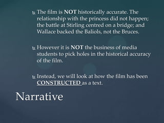    The film is NOT historically accurate. The
       relationship with the princess did not happen;
       the battle at Stirling centred on a bridge; and
       Wallace backed the Baliols, not the Bruces.

      However it is NOT the business of media
       students to pick holes in the historical accuracy
       of the film.

      Instead, we will look at how the film has been
       CONSTRUCTED as a text.

Narrative
 