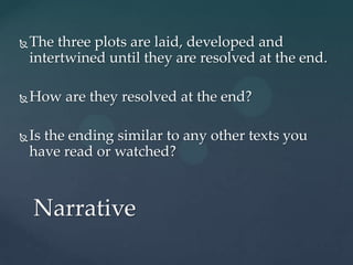   The three plots are laid, developed and
    intertwined until they are resolved at the end.

   How are they resolved at the end?

   Is the ending similar to any other texts you
    have read or watched?



    Narrative
 