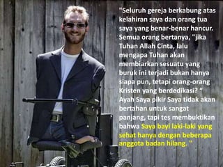 "Seluruh gereja berkabung atas
kelahiran saya dan orang tua
saya yang benar-benar hancur.
Semua orang bertanya, "jika
Tuhan Allah Cinta, lalu
mengapa Tuhan akan
membiarkan sesuatu yang
buruk ini terjadi bukan hanya
siapa pun, tetapi orang-orang
Kristen yang berdedikasi? “
Ayah Saya pikir Saya tidak akan
bertahan untuk sangat
panjang, tapi tes membuktikan
bahwa Saya bayi laki-laki yang
sehat hanya dengan beberapa
anggota badan hilang. "
 