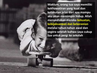 Maklum, orang tua saya memiliki
kekhawatiran yang kuat dan
ketakutan jelas dari apa mampu
aku akan memimpin hidup. Allah
menyediakan mereka kekuatan,
kebijaksanaan dan keberanian
melalui tahun-tahun awal dan
segera setelah bahwa saya cukup
tua untuk pergi ke sekolah.
 