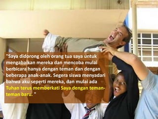 "Saya didorong oleh orang tua saya untuk
mengabaikan mereka dan mencoba mulai
berbicara hanya dengan teman dan dengan
beberapa anak-anak. Segera siswa menyadari
bahwa aku seperti mereka, dan mulai ada
Tuhan terus memberkati Saya dengan teman-
teman baru. "
 