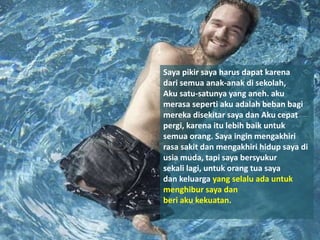 Saya pikir saya harus dapat karena
dari semua anak-anak di sekolah,
Aku satu-satunya yang aneh. aku
merasa seperti aku adalah beban bagi
mereka disekitar saya dan Aku cepat
pergi, karena itu lebih baik untuk
semua orang. Saya ingin mengakhiri
rasa sakit dan mengakhiri hidup saya di
usia muda, tapi saya bersyukur
sekali lagi, untuk orang tua saya
dan keluarga yang selalu ada untuk
menghibur saya dan
beri aku kekuatan.
 