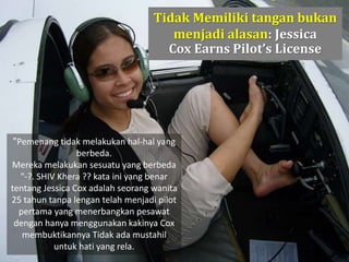 Tidak Memiliki tangan bukan
menjadi alasan: Jessica
Cox Earns Pilot’s License
"Pemenang tidak melakukan hal-hal yang
berbeda.
Mereka melakukan sesuatu yang berbeda
"-?. SHIV Khera ?? kata ini yang benar
tentang Jessica Cox adalah seorang wanita
25 tahun tanpa lengan telah menjadi pilot
pertama yang menerbangkan pesawat
dengan hanya menggunakan kakinya Cox
membuktikannya Tidak ada mustahil
untuk hati yang rela.
 
