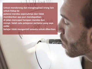 Untuk mendorong dan menginspirasi orang lain
untuk hidup ke
potensi mereka sepenuhnya dan tidak
membiarkan apa pun mendapatkan
di jalan mencapai harapan mereka dan
mimpi. Salah satu pelajaran pertama yang saya
miliki
belajar tidak mengambil sesuatu untuk diberikan.
 