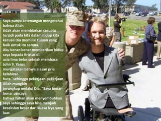 Saya punya ketenangan mengetahui
bahwa Allah
tidak akan membiarkan sesuatu
terjadi pada kita dalam hidup kita
kecuali Dia memiliki tujuan yang
baik untuk itu semua.
Aku benar-benar memberikan hidup
saya kepada Kristus di
usia lima belas setelah membaca
John 9. Yesus
mengatakan bahwa alasan pria
kelahiran
buta "sehingga pekerjaan-pekerjaan
Allah mungkin
terungkap melalui Dia. "Saya benar-
benar percaya
bahwa Tuhan akan menyembuhkan
saya sehingga saya bisa menjadi
kesaksian besar dari kuasa Nya yang
luar.
 