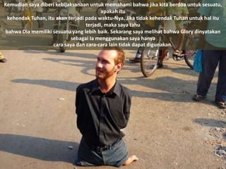 Kemudian saya diberi kebijaksanaan untuk memahami bahwa jika kita berdoa untuk sesuatu,
apakah itu
kehendak Tuhan, itu akan terjadi pada waktu-Nya. Jika tidak kehendak Tuhan untuk hal itu
terjadi, maka saya tahu
bahwa Dia memiliki sesuatu yang lebih baik. Sekarang saya melihat bahwa Glory dinyatakan
sebagai Ia menggunakan saya hanya
cara saya dan cara-cara lain tidak dapat digunakan.
 