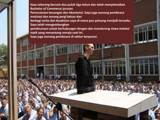 Saya sekarang berusia dua puluh tiga tahun dan telah menyelesaikan
Bachelor of Commerce jurusan
Perencanaan keuangan dan Akuntansi. Saya juga seorang pembicara
motivasi dan senang pergi keluar dan
berbagi cerita dan kesaksian saya di mana pun peluang menjadi tersedia.
Saya telah mengembangkan
pembicaraan untuk berhubungan dengan dan mendorong siswa melalui
topik yang menantang remaja saat ini.
Saya juga seorang pembicara di sektor korporasi.
 