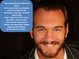 "Saya punya banyak impian dan
tujuan
bahwa saya telah menetapkan
untuk mencapai di saya
kehidupan. Saya ingin menjadi
yang terbaik
Saksi I dapat dari Kasih Tuhan
dan Hope, untuk menjadi
internasional inspirasional
speaker dan digunakan sebagai
kapal di kedua Kristen
dan tempat non-Kristen. "
 