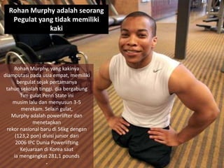 Rohan Murphy, yang kakinya
diamputasi pada usia empat, memiliki
bergulat sejak pertamanya
tahun sekolah tinggi. dia bergabung
Tim gulat Penn State ini
musim lalu dan menyusun 3-5
merekam. Selain gulat,
Murphy adalah powerlifter dan
menetapkan
rekor nasional baru di 56kg dengan
(123,2 pon) divisi junior dari
2006 IPC Dunia Powerlifting
Kejuaraan di Korea saat
ia mengangkat 281,1 pounds
.
Rohan Murphy adalah seorang
Pegulat yang tidak memiliki
kaki
 