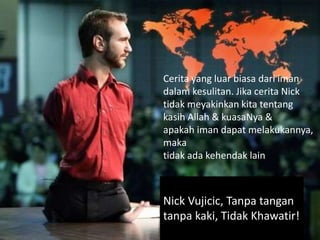 Cerita yang luar biasa dari iman
dalam kesulitan. Jika cerita Nick
tidak meyakinkan kita tentang
kasih Allah & kuasaNya &
apakah iman dapat melakukannya,
maka
tidak ada kehendak lain.
Nick Vujicic, Tanpa tangan
tanpa kaki, Tidak Khawatir!
 