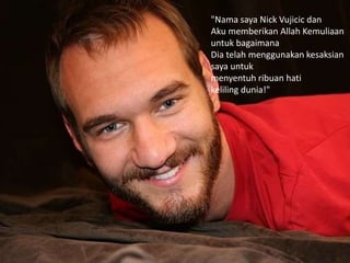 "Nama saya Nick Vujicic dan
Aku memberikan Allah Kemuliaan
untuk bagaimana
Dia telah menggunakan kesaksian
saya untuk
menyentuh ribuan hati
keliling dunia!"
 