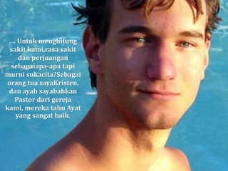 .... Untuk menghitung
sakit kami,rasa sakit
dan perjuangan
sebagaiapa-apa tapi
murni sukacita?Sebagai
orang tua sayaKristen,
dan ayah sayabahkan
Pastor dari gereja
kami, mereka tahu Ayat
yang sangat baik.
 