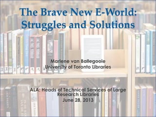 The Brave New E-World:
Struggles and Solutions

Marlene van Ballegooie
University of Toronto Libraries

ALA: Heads of Technical Services of Large
Research Libraries
June 28, 2013

 