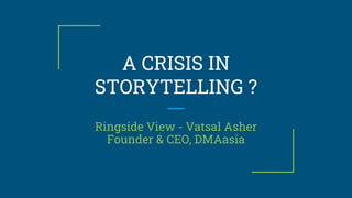 A CRISIS IN
STORYTELLING ?
Ringside View - Vatsal Asher
Founder & CEO, DMAasia
 