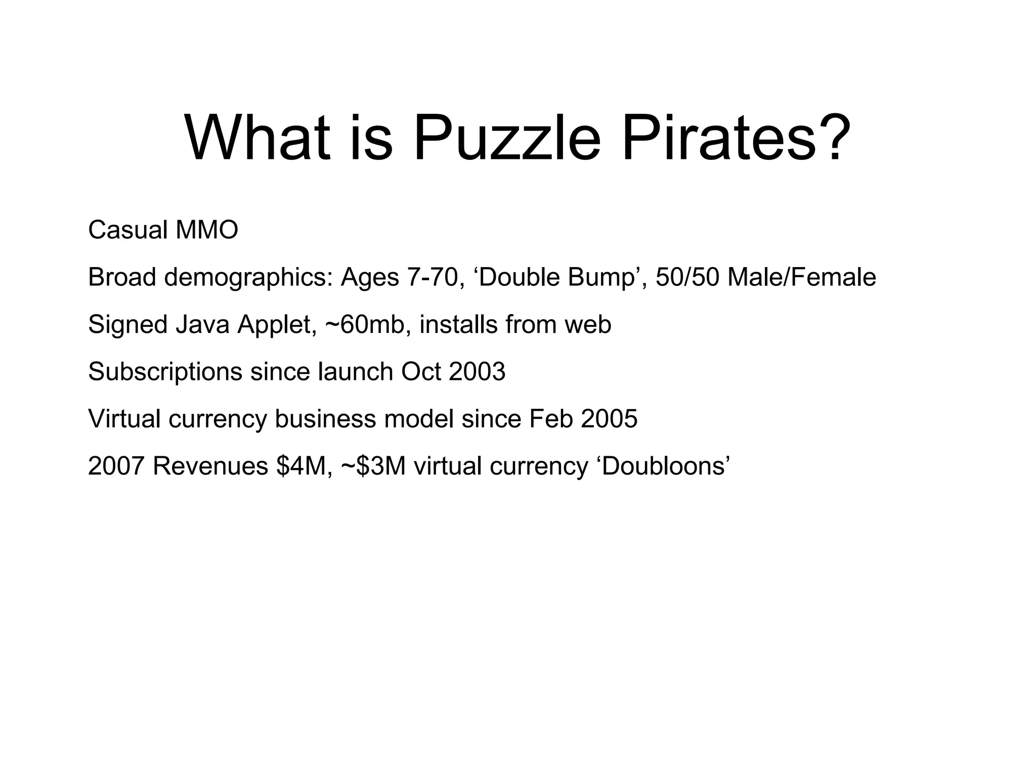 What is Puzzle Pirates? Casual MMO Broad demographics: Ages 7-70, ‘Double Bump’, 50/50 Male/Female Signed Java Applet, ~60mb, installs from web Subscriptions since launch Oct 2003 Virtual currency business model since Feb 2005 2007 Revenues $4M, ~$3M virtual currency ‘Doubloons’ 