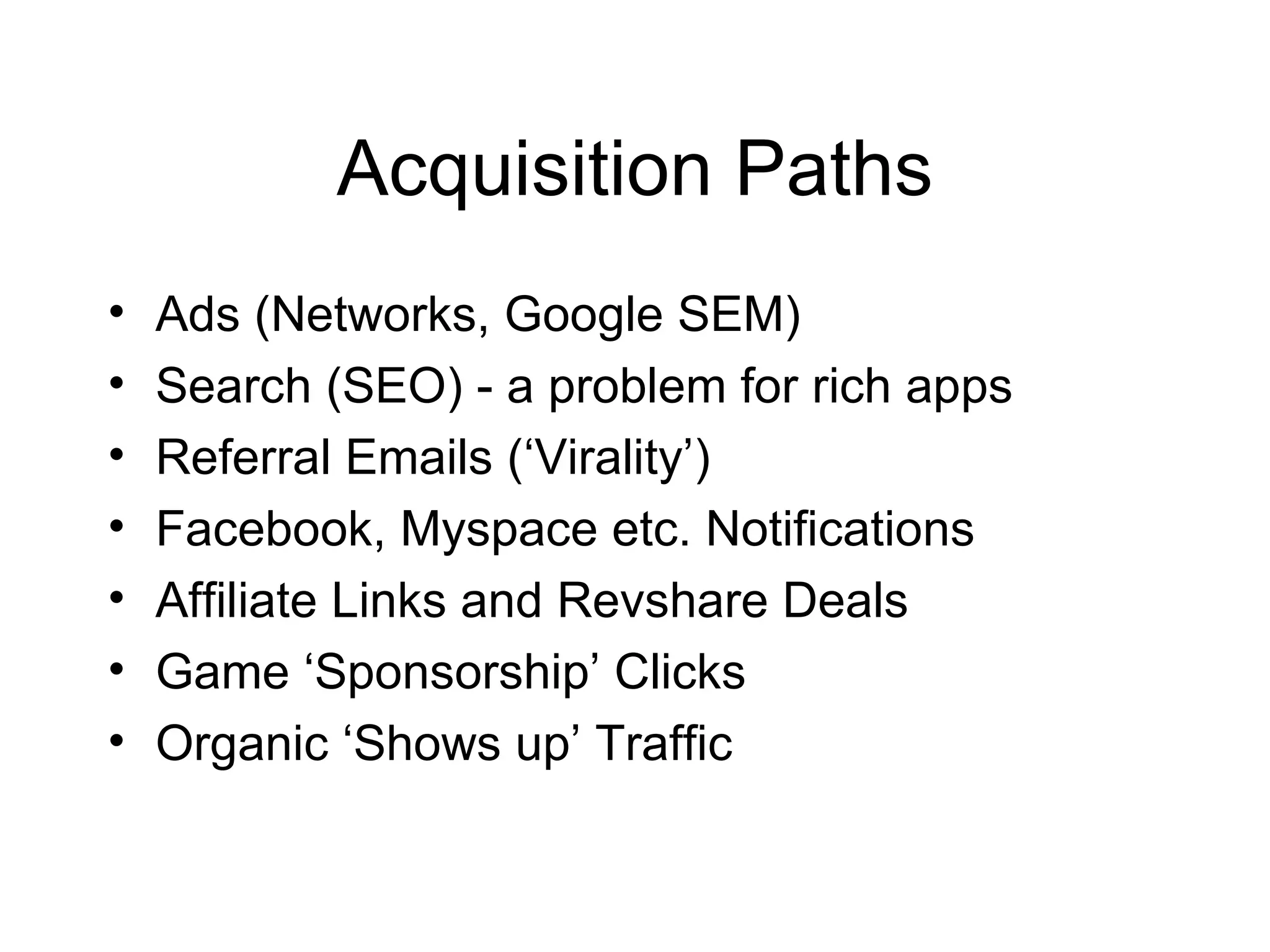 Acquisition Paths Ads (Networks, Google SEM) Search (SEO) - a problem for rich apps Referral Emails (‘Virality’) Facebook, Myspace etc. Notifications Affiliate Links and Revshare Deals Game ‘Sponsorship’ Clicks Organic ‘Shows up’ Traffic 