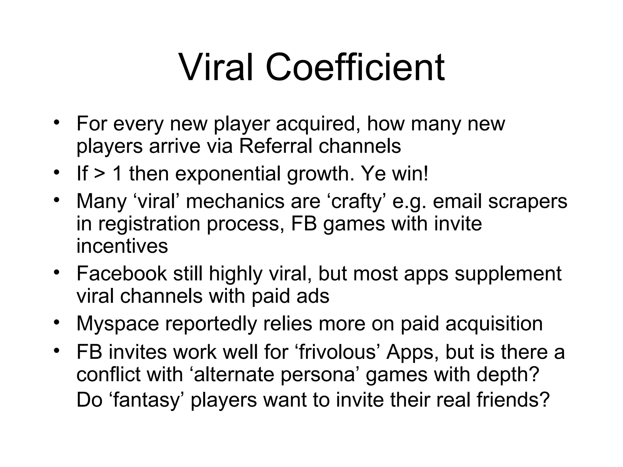 Viral Coefficient For every new player acquired, how many new players arrive via Referral channels If > 1 then exponential growth. Ye win! Many ‘viral’ mechanics are ‘crafty’ e.g. email scrapers in registration process, FB games with invite incentives Facebook still highly viral, but most apps supplement viral channels with paid ads Myspace reportedly relies more on paid acquisition FB invites work well for ‘frivolous’ Apps, but is there a conflict with ‘alternate persona’ games with depth? Do ‘fantasy’ players want to invite their real friends?   