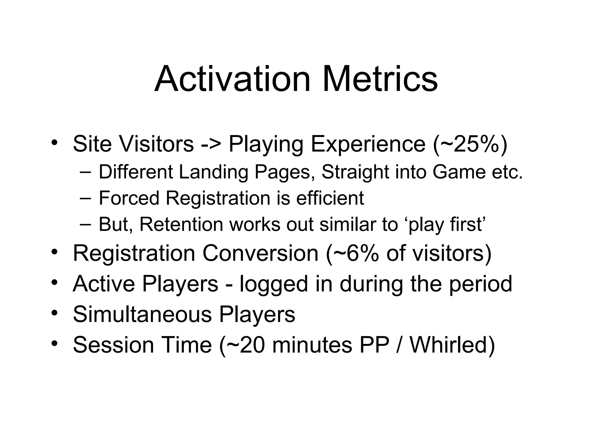 Activation Metrics Site Visitors -> Playing Experience (~25%) Different Landing Pages, Straight into Game etc. Forced Registration is efficient But, Retention works out similar to ‘play first’ Registration Conversion (~6% of visitors) Active Players - logged in during the period Simultaneous Players Session Time (~20 minutes PP / Whirled) 