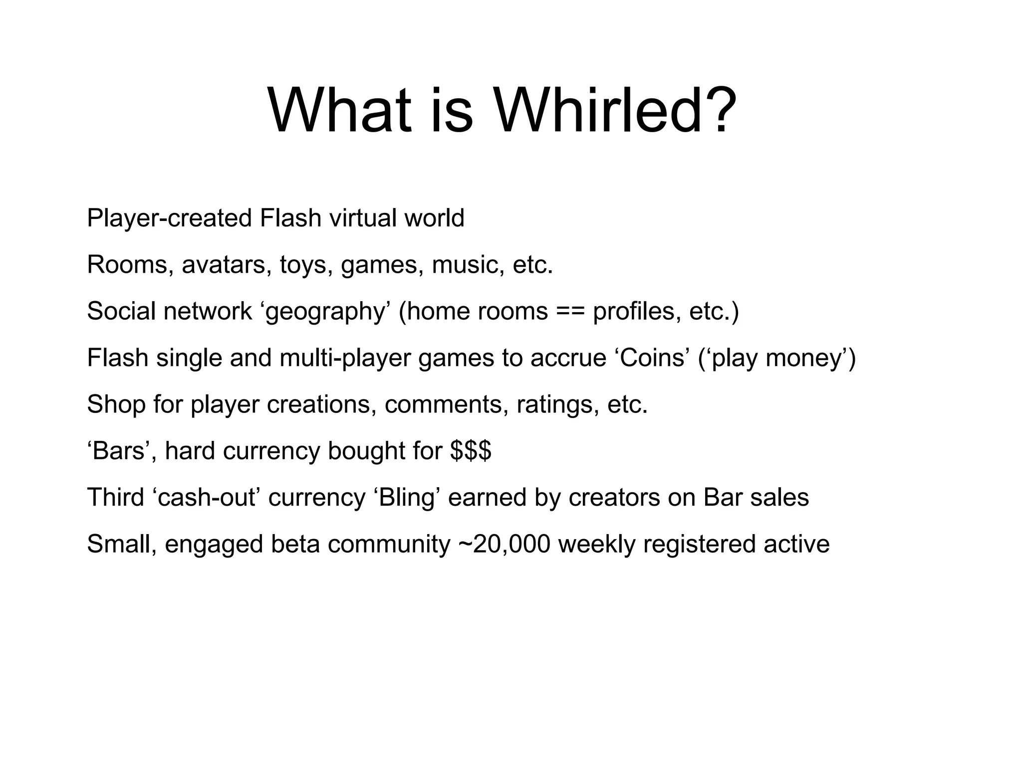 What is Whirled? Player-created Flash virtual world Rooms, avatars, toys, games, music, etc. Social network ‘geography’ (home rooms == profiles, etc.) Flash single and multi-player games to accrue ‘Coins’ (‘play money’) Shop for player creations, comments, ratings, etc. ‘ Bars’, hard currency bought for $$$ Third ‘cash-out’ currency ‘Bling’ earned by creators on Bar sales Small, engaged beta community ~20,000 weekly registered active 