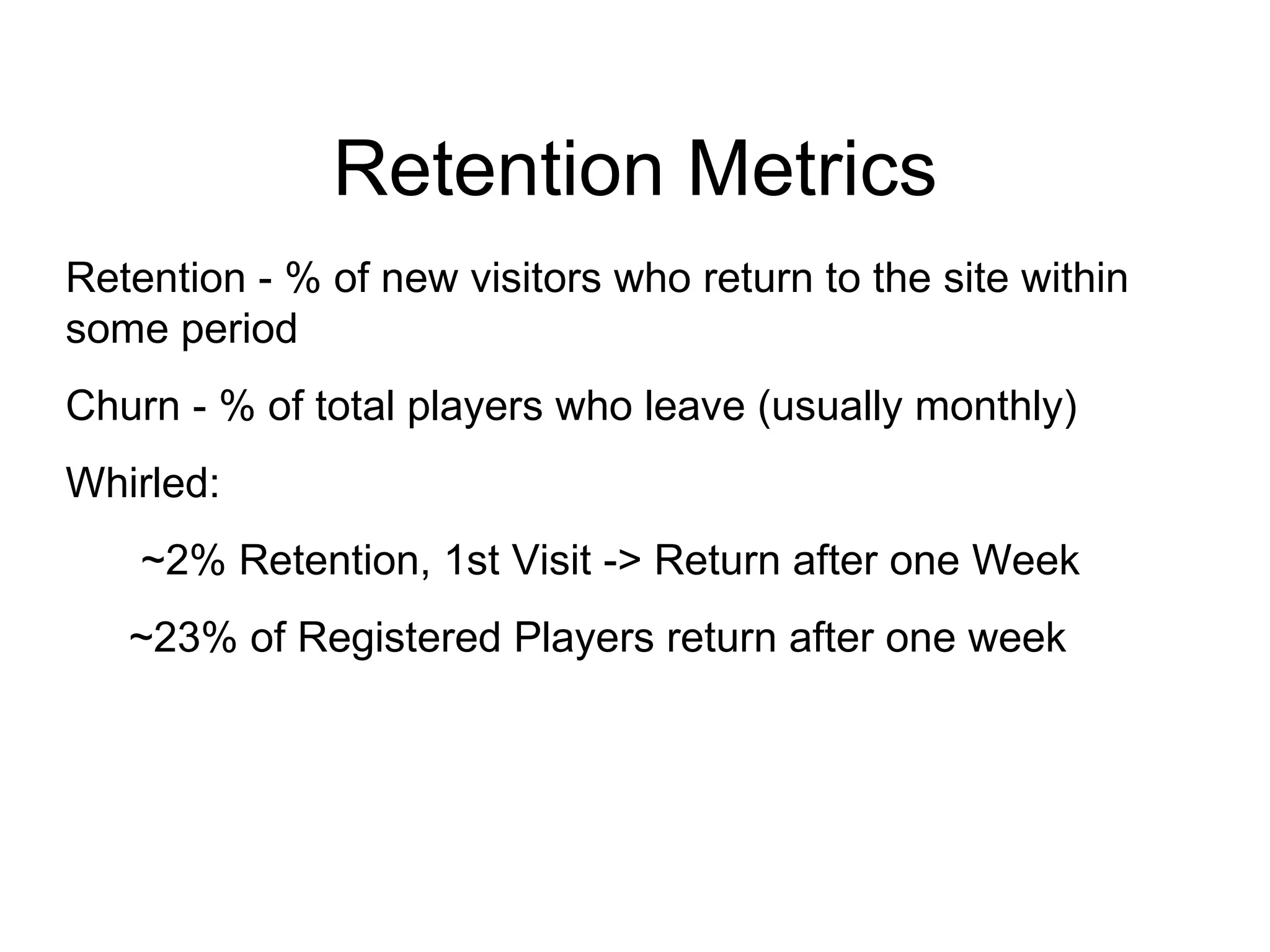 Retention Metrics Retention - % of new visitors who return to the site within some period Churn - % of total players who leave (usually monthly)  Whirled: ~2% Retention, 1st Visit -> Return after one Week ~23% of Registered Players return after one week 