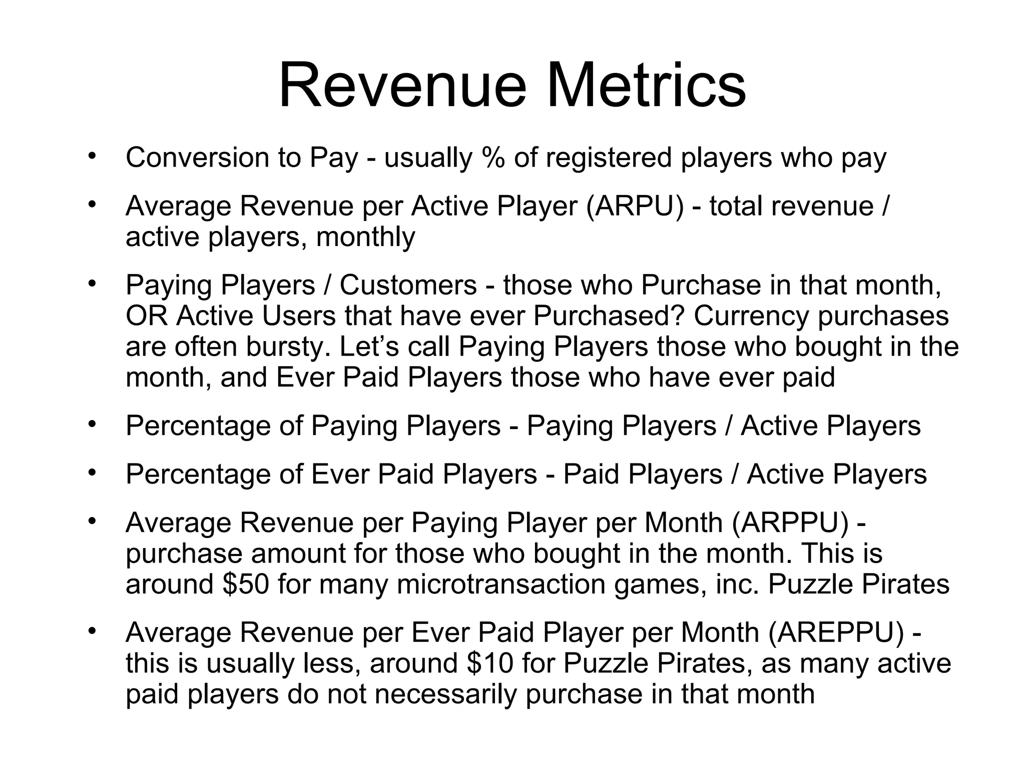 Revenue Metrics Conversion to Pay - usually % of registered players who pay Average Revenue per Active Player (ARPU) - total revenue / active players, monthly Paying Players / Customers - those who Purchase in that month, OR Active Users that have ever Purchased? Currency purchases are often bursty. Let’s call Paying Players those who bought in the month, and Ever Paid Players those who have ever paid Percentage of Paying Players - Paying Players / Active Players Percentage of Ever Paid Players - Paid Players / Active Players Average Revenue per Paying Player per Month (ARPPU) - purchase amount for those who bought in the month. This is around $50 for many microtransaction games, inc. Puzzle Pirates Average Revenue per Ever Paid Player per Month (AREPPU) - this is usually less, around $10 for Puzzle Pirates, as many active paid players do not necessarily purchase in that month 