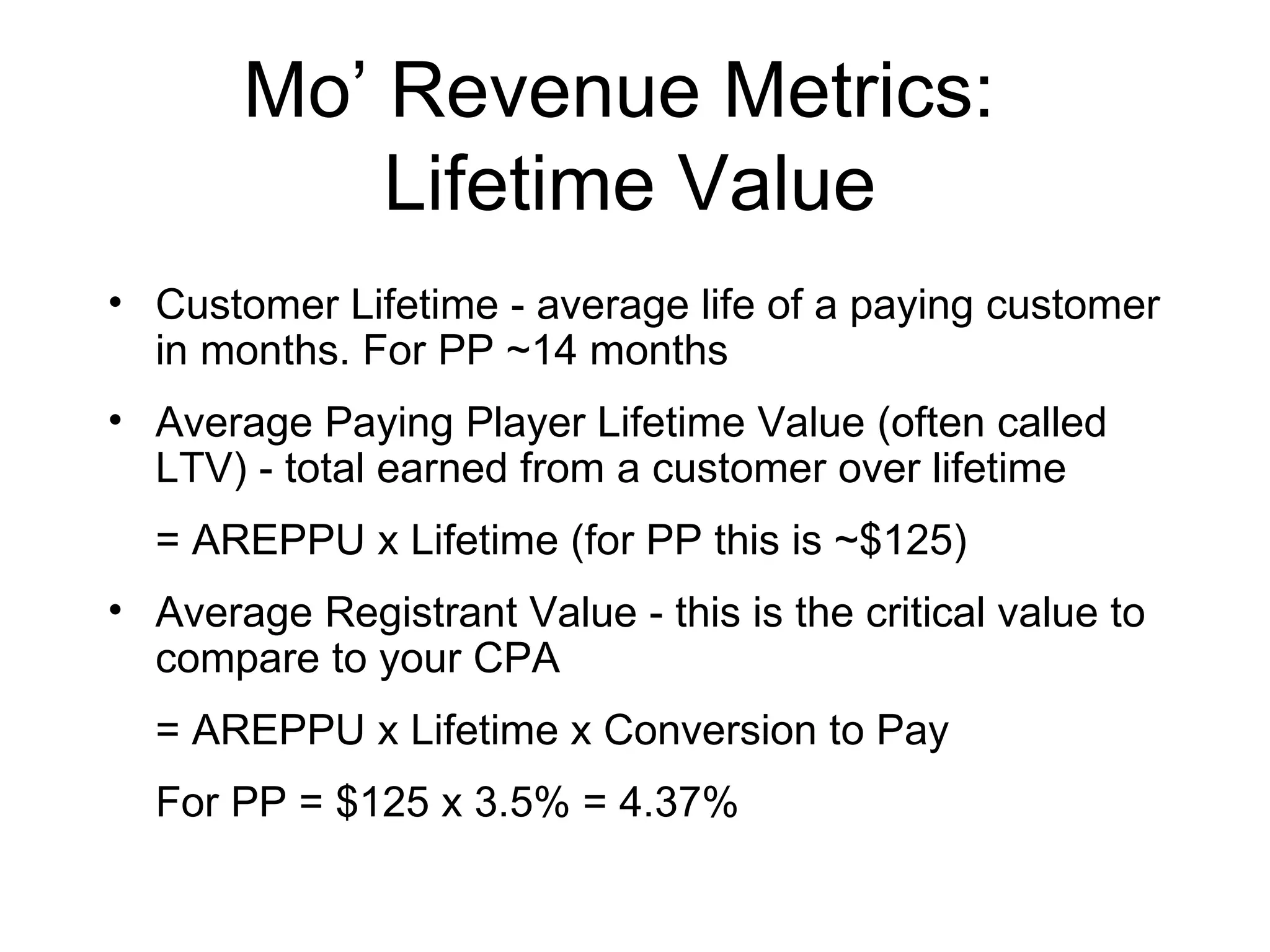 Mo’ Revenue Metrics:  Lifetime Value Customer Lifetime - average life of a paying customer in months. For PP ~14 months Average Paying Player Lifetime Value (often called LTV) - total earned from a customer over lifetime  = AREPPU x Lifetime (for PP this is ~$125) Average Registrant Value - this is the critical value to compare to your CPA = AREPPU x Lifetime x Conversion to Pay For PP = $125 x 3.5% = 4.37% 