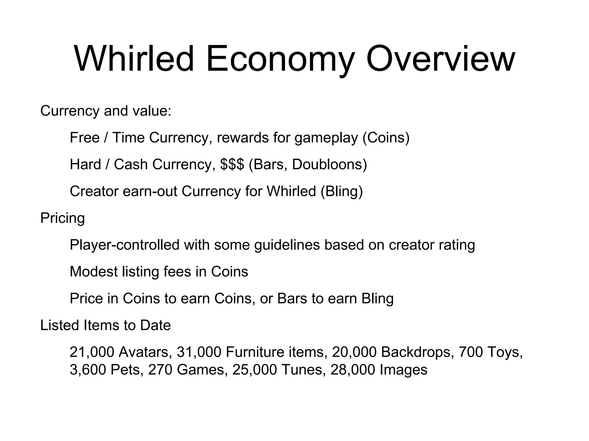 Whirled Economy Overview Currency and value: Free / Time Currency, rewards for gameplay (Coins) Hard / Cash Currency, $$$ (Bars, Doubloons) Creator earn-out Currency for Whirled (Bling) Pricing Player-controlled with some guidelines based on creator rating Modest listing fees in Coins Price in Coins to earn Coins, or Bars to earn Bling Listed Items to Date 21,000 Avatars, 31,000 Furniture items, 20,000 Backdrops, 700 Toys, 3,600 Pets, 270 Games, 25,000 Tunes, 28,000 Images 