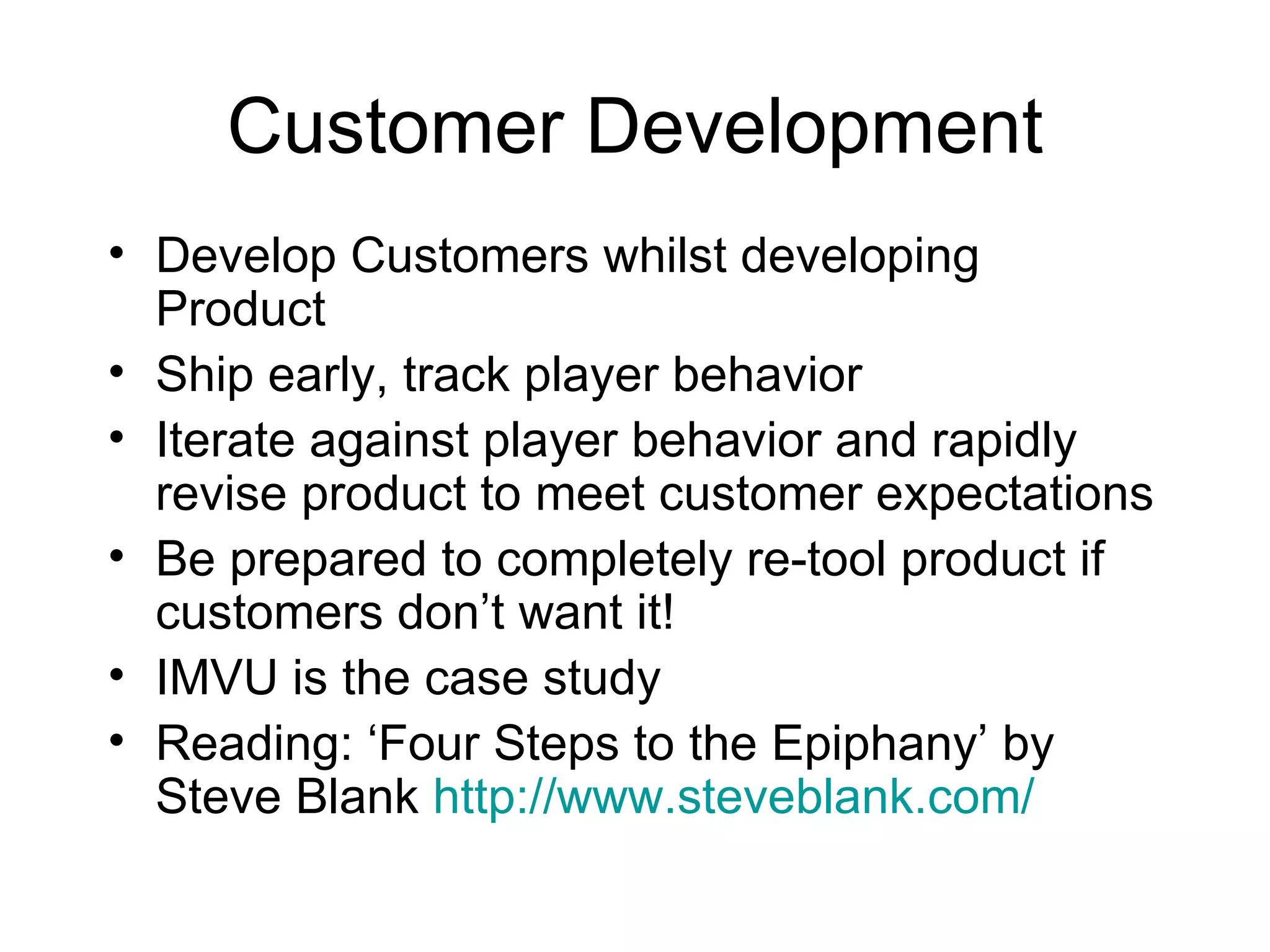 Customer Development Develop Customers whilst developing Product Ship early, track player behavior Iterate against player behavior and rapidly revise product to meet customer expectations Be prepared to completely re-tool product if customers don’t want it! IMVU is the case study Reading: ‘Four Steps to the Epiphany’ by Steve Blank  http://www.steveblank.com/ 