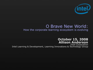 O Brave New World:
          How the corporate learning ecosystem is evolving


                                          October 15, 2008
                                          Allison Anderson
                                                      Intel Corporation
Intel Learning & Development, Learning Innovations & Technology Group
 