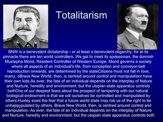 Totalitarism BNW is a benevolent dictatorship - or at least a benevolent oligarchy, for at its pinnacle there are ten world controllers.  We get to meet its spokesman, the donnish Mustapha Mond, Resident Controller of Western Europe. Mond governs a society where all aspects of an individual's life, from conception and conveyor-belt reproduction onwards, are determined by the stateCitizens must not fall in love, marry, oBrave New World, then, is centred around control and manipulationr have their own kids.As ever, the fate of an individual depends on the interplay of Nature and Nurture, heredity and environment: but the utopian state apparatus controls bothOne of our deepest fears about the prospect of tampering with our natural  biological endowment is that we will ourselves be controlled and manipulated by others.Huxley sows the fear that a future world state may rob us of the right to be unhappy pulated by others.  Brave New World, then, is centred around control and manipulation.  As ever, the fate of an individual depends on the interplay of Nature and Nurture, heredity and environment: but the utopian state apparatus controls both 