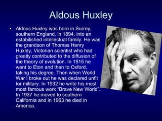 Aldous Huxley Aldous Huxley was born in Surrey, southern England, in 1894, into an estabilished intellectual family. He was the grandson of Thomas Henry Huxley, Victorian scientist who had greatly contributed to the diffusion of the theory of evolution. In 1915 he went to Eton and then to Oxford, taking his degree. Then when World War I broke out he was declared unfit for military. In 1932 he write his most  most famous work “Brave New World”. In 1937 he moved to southern California and in 1963 he died in America. 