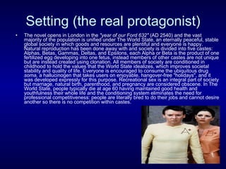 Setting (the real protagonist) The novel opens in London in the  "year of our Ford 632"  (AD 2540) and the vast majority of the population is unified under The World State, an eternally peaceful, stable global society in which goods and resources are plentiful and everyone is happy. Natural reproduction has been done away with and society is divided into five castes: Alphas, Betas, Gammas, Deltas, and Epsilons, each Alpha or Beta is the product of one fertilized egg developing into one fetus, instead members of other castes are not unique but are instead created using clonation. All members of society are conditioned in childhood to hold the values that the World State idealizes, which improves societal stability and quality of life. Everyone is encouraged to consume the ubiquitous drug  soma,  a hallucinogen that takes users on enjoyable, hangover-free "holidays", and it was developed expressly for this purpose. Recreational sex is an integral part of society but marriage, natural birth, parenthood, and pregnancy are considered obscene. In The World State, people typically die at age 60 having maintained good health and youthfulness their whole life and the conditioning system eliminates the need for professional competitiveness: people are literally bred to do their jobs and cannot desire another so there is no competition within castes. 