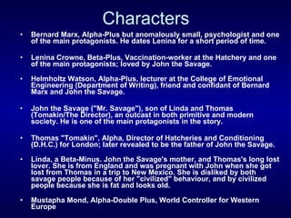 Characters Bernard Marx, Alpha-Plus but anomalously small, psychologist and one of the main protagonists. He dates Lenina for a short period of time.  Lenina Crowne, Beta-Plus, Vaccination-worker at the Hatchery and one of the main protagonists; loved by John the Savage. Helmholtz Watson, Alpha-Plus, lecturer at the College of Emotional Engineering (Department of Writing), friend and confidant of Bernard Marx and John the Savage.  John the Savage ("Mr. Savage"), son of Linda and Thomas (Tomakin/The Director), an outcast in both primitive and modern society. He is one of the main protagonists in the story. Thomas "Tomakin", Alpha, Director of Hatcheries and Conditioning (D.H.C.) for London; later revealed to be the father of John the Savage.  Linda, a Beta-Minus. John the Savage's mother, and Thomas's long lost lover. She is from England and was pregnant with John when she got lost from Thomas in a trip to New Mexico. She is disliked by both savage people because of her "civilized" behaviour, and by civilized people because she is fat and looks old. Mustapha Mond, Alpha-Double Plus, World Controller for Western Europe  